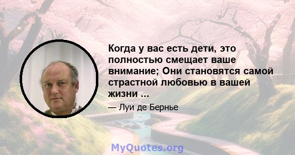 Когда у вас есть дети, это полностью смещает ваше внимание; Они становятся самой страстной любовью в вашей жизни ...