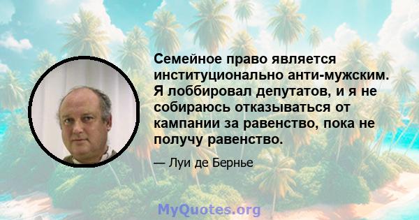 Семейное право является институционально анти-мужским. Я лоббировал депутатов, и я не собираюсь отказываться от кампании за равенство, пока не получу равенство.