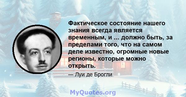 Фактическое состояние нашего знания всегда является временным, и ... должно быть, за пределами того, что на самом деле известно, огромные новые регионы, которые можно открыть.