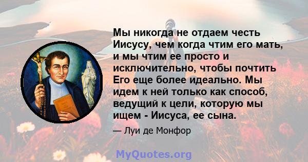 Мы никогда не отдаем честь Иисусу, чем когда чтим его мать, и мы чтим ее просто и исключительно, чтобы почтить Его еще более идеально. Мы идем к ней только как способ, ведущий к цели, которую мы ищем - Иисуса, ее сына.