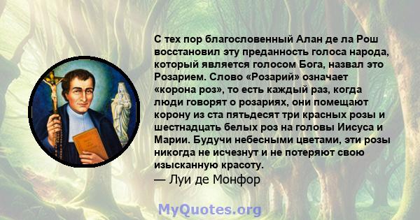 С тех пор благословенный Алан де ла Рош восстановил эту преданность голоса народа, который является голосом Бога, назвал это Розарием. Слово «Розарий» означает «корона роз», то есть каждый раз, когда люди говорят о