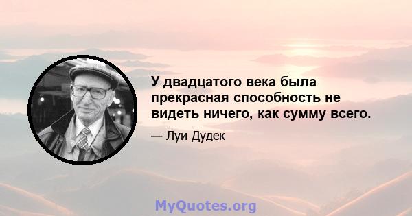 У двадцатого века была прекрасная способность не видеть ничего, как сумму всего.