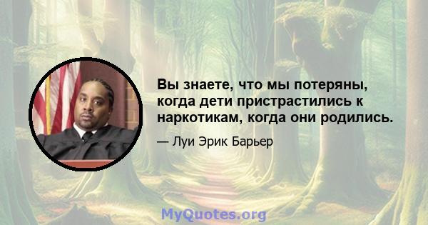 Вы знаете, что мы потеряны, когда дети пристрастились к наркотикам, когда они родились.