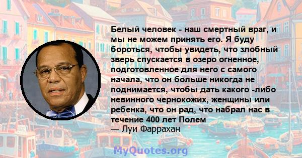 Белый человек - наш смертный враг, и мы не можем принять его. Я буду бороться, чтобы увидеть, что злобный зверь спускается в озеро огненное, подготовленное для него с самого начала, что он больше никогда не поднимается, 