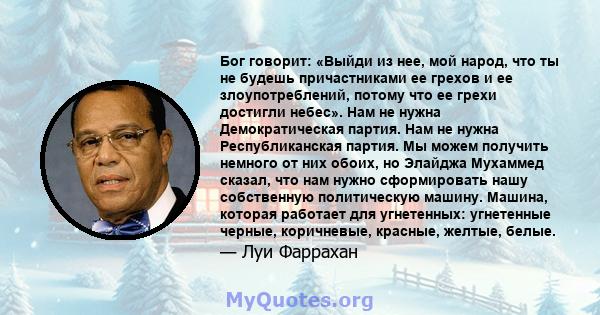 Бог говорит: «Выйди из нее, мой народ, что ты не будешь причастниками ее грехов и ее злоупотреблений, потому что ее грехи достигли небес». Нам не нужна Демократическая партия. Нам не нужна Республиканская партия. Мы