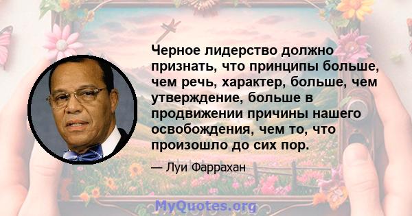 Черное лидерство должно признать, что принципы больше, чем речь, характер, больше, чем утверждение, больше в продвижении причины нашего освобождения, чем то, что произошло до сих пор.