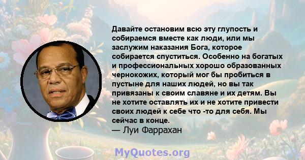 Давайте остановим всю эту глупость и собираемся вместе как люди, или мы заслужим наказания Бога, которое собирается спуститься. Особенно на богатых и профессиональных хорошо образованных чернокожих, который мог бы