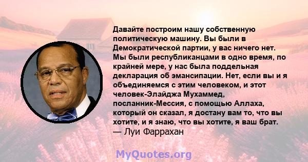 Давайте построим нашу собственную политическую машину. Вы были в Демократической партии, у вас ничего нет. Мы были республиканцами в одно время, по крайней мере, у нас была поддельная декларация об эмансипации. Нет,