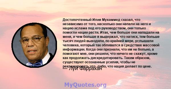 Достопочтенный Илия Мухаммед сказал, что независимо от того, насколько они напали на него и нацию ислама под его руководством, они только помогли нации расти. Итак, чем больше они нападали на меня, и чем больше я