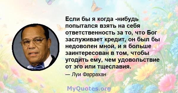 Если бы я когда -нибудь попытался взять на себя ответственность за то, что Бог заслуживает кредит, он был бы недоволен мной, и я больше заинтересован в том, чтобы угодить ему, чем удовольствие от эго или тщеславия.