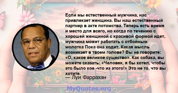 Если мы естественный мужчина, нас привлекает женщина. Вы наш естественный партнер в акте потомства. Теперь есть время и место для всего, но когда по течению с хорошей женщиной с красивой формой идет, мужчина может