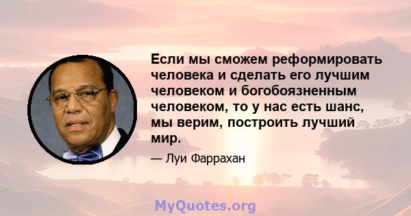 Если мы сможем реформировать человека и сделать его лучшим человеком и богобоязненным человеком, то у нас есть шанс, мы верим, построить лучший мир.