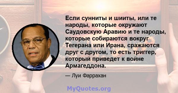 Если сунниты и шииты, или те народы, которые окружают Саудовскую Аравию и те народы, которые собираются вокруг Тегерана или Ирана, сражаются друг с другом, то есть триггер, который приведет к войне Армагеддона.