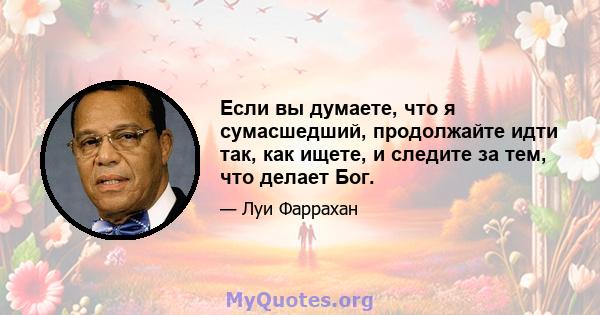 Если вы думаете, что я сумасшедший, продолжайте идти так, как ищете, и следите за тем, что делает Бог.