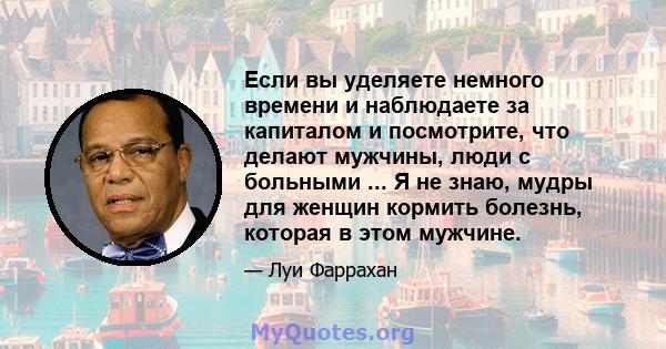 Если вы уделяете немного времени и наблюдаете за капиталом и посмотрите, что делают мужчины, люди с больными ... Я не знаю, мудры для женщин кормить болезнь, которая в этом мужчине.