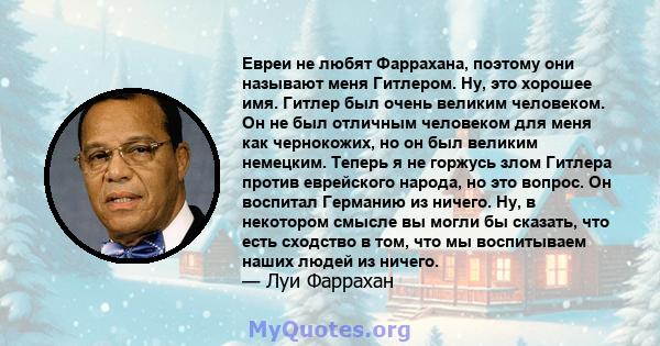 Евреи не любят Фаррахана, поэтому они называют меня Гитлером. Ну, это хорошее имя. Гитлер был очень великим человеком. Он не был отличным человеком для меня как чернокожих, но он был великим немецким. Теперь я не