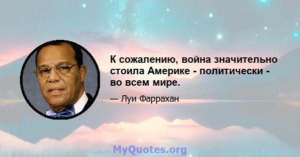 К сожалению, война значительно стоила Америке - политически - во всем мире.