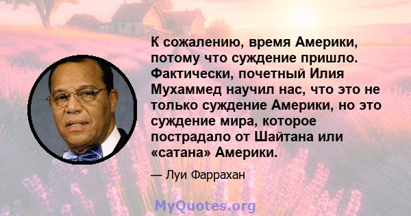 К сожалению, время Америки, потому что суждение пришло. Фактически, почетный Илия Мухаммед научил нас, что это не только суждение Америки, но это суждение мира, которое пострадало от Шайтана или «сатана» Америки.