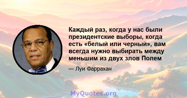 Каждый раз, когда у нас были президентские выборы, когда есть «белый или черный», вам всегда нужно выбирать между меньшим из двух злов Полем