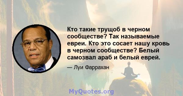 Кто такие трущоб в черном сообществе? Так называемые евреи. Кто это сосает нашу кровь в черном сообществе? Белый самозвал араб и белый еврей.