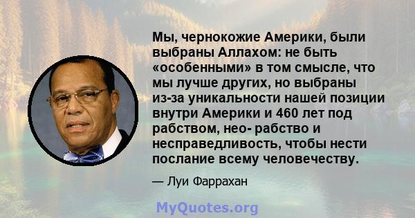 Мы, чернокожие Америки, были выбраны Аллахом: не быть «особенными» в том смысле, что мы лучше других, но выбраны из-за уникальности нашей позиции внутри Америки и 460 лет под рабством, нео- рабство и несправедливость,