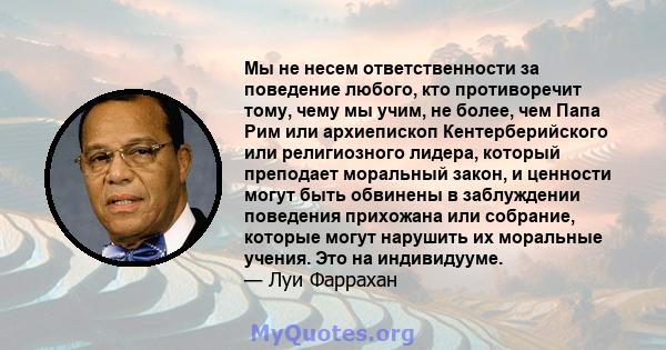 Мы не несем ответственности за поведение любого, кто противоречит тому, чему мы учим, не более, чем Папа Рим или архиепископ Кентерберийского или религиозного лидера, который преподает моральный закон, и ценности могут