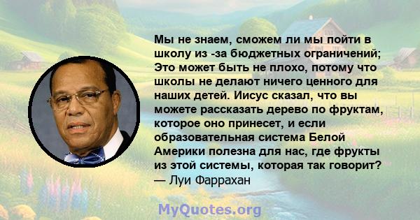 Мы не знаем, сможем ли мы пойти в школу из -за бюджетных ограничений; Это может быть не плохо, потому что школы не делают ничего ценного для наших детей. Иисус сказал, что вы можете рассказать дерево по фруктам, которое 