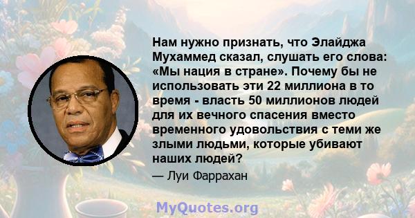 Нам нужно признать, что Элайджа Мухаммед сказал, слушать его слова: «Мы нация в стране». Почему бы не использовать эти 22 миллиона в то время - власть 50 миллионов людей для их вечного спасения вместо временного