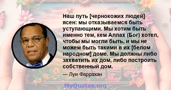 Наш путь [чернокожих людей] ясен: мы отказываемся быть уступающими. Мы хотим быть именно тем, кем Аллах (Бог) хотел, чтобы мы могли быть, и мы не можем быть такими в их [белом народном] доме. Мы должны либо захватить их 