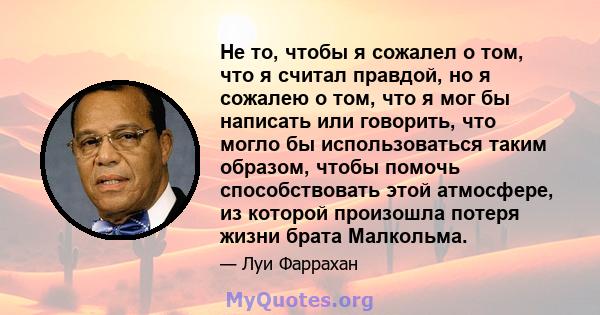 Не то, чтобы я сожалел о том, что я считал правдой, но я сожалею о том, что я мог бы написать или говорить, что могло бы использоваться таким образом, чтобы помочь способствовать этой атмосфере, из которой произошла