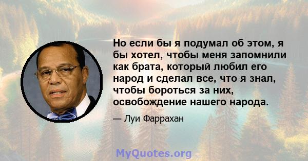 Но если бы я подумал об этом, я бы хотел, чтобы меня запомнили как брата, который любил его народ и сделал все, что я знал, чтобы бороться за них, освобождение нашего народа.