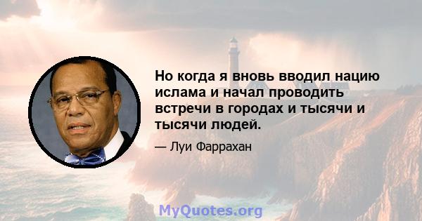 Но когда я вновь вводил нацию ислама и начал проводить встречи в городах и тысячи и тысячи людей.