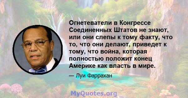 Огнетеватели в Конгрессе Соединенных Штатов не знают, или они слепы к тому факту, что то, что они делают, приведет к тому, что война, которая полностью положит конец Америке как власть в мире.