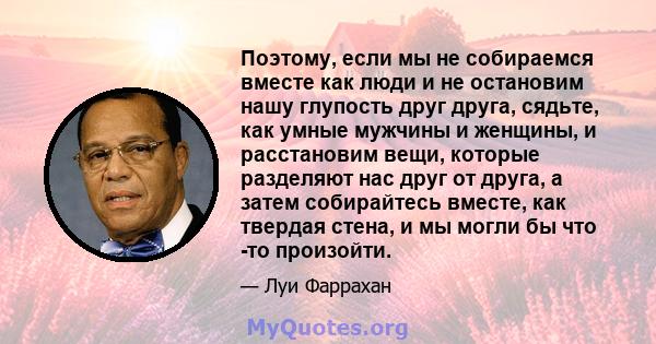 Поэтому, если мы не собираемся вместе как люди и не остановим нашу глупость друг друга, сядьте, как умные мужчины и женщины, и расстановим вещи, которые разделяют нас друг от друга, а затем собирайтесь вместе, как