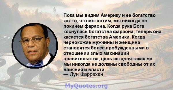 Пока мы видим Америку и ее богатство как то, что мы хотим, мы никогда не покинем фараона. Когда рука Бога коснулась богатства фараона, теперь она касается богатства Америки. Когда чернокожие мужчины и женщина становятся 