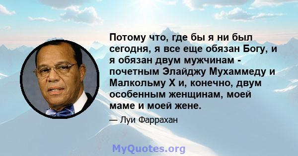 Потому что, где бы я ни был сегодня, я все еще обязан Богу, и я обязан двум мужчинам - почетным Элайджу Мухаммеду и Малкольму Х и, конечно, двум особенным женщинам, моей маме и моей жене.