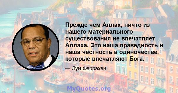 Прежде чем Аллах, ничто из нашего материального существования не впечатляет Аллаха. Это наша праведность и наша честность в одиночестве, которые впечатляют Бога.