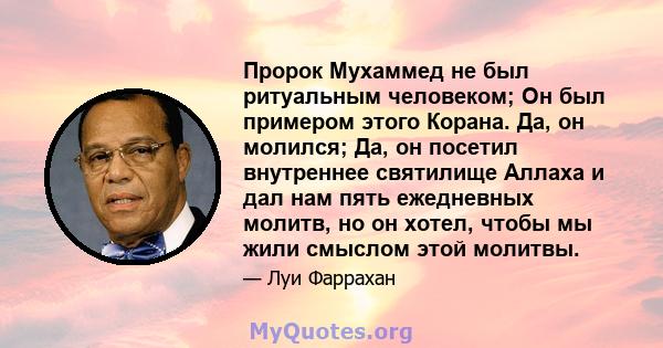 Пророк Мухаммед не был ритуальным человеком; Он был примером этого Корана. Да, он молился; Да, он посетил внутреннее святилище Аллаха и дал нам пять ежедневных молитв, но он хотел, чтобы мы жили смыслом этой молитвы.