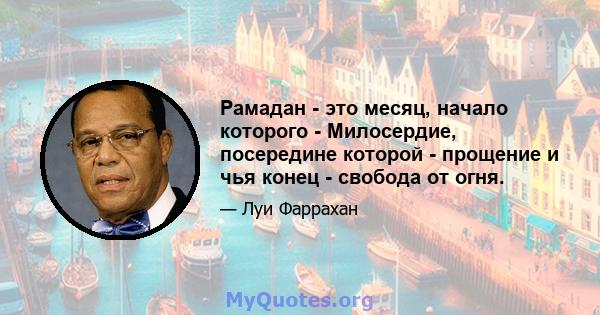 Рамадан - это месяц, начало которого - Милосердие, посередине которой - прощение и чья конец - свобода от огня.