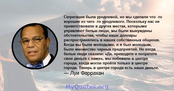 Сегрегация была уродливой, но мы сделали что -то хорошее из чего -то уродливого. Поскольку нас не приветствовали в других местах, которыми управляют белые люди, мы были вынуждены обстоятельства, чтобы наши доллары