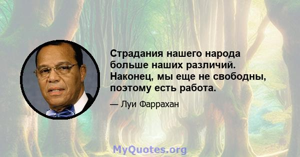 Страдания нашего народа больше наших различий. Наконец, мы еще не свободны, поэтому есть работа.