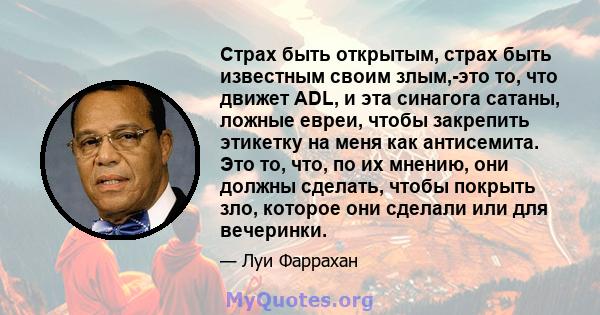 Страх быть открытым, страх быть известным своим злым,-это то, что движет ADL, и эта синагога сатаны, ложные евреи, чтобы закрепить этикетку на меня как антисемита. Это то, что, по их мнению, они должны сделать, чтобы