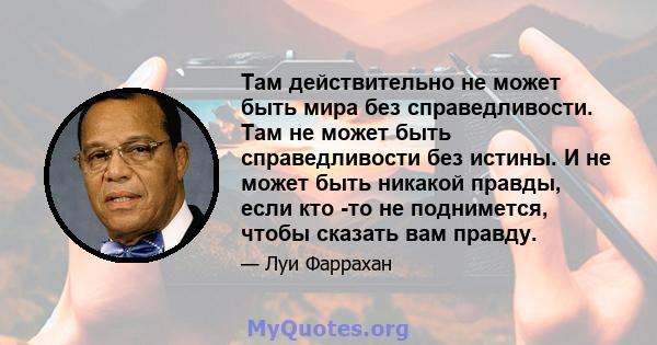 Там действительно не может быть мира без справедливости. Там не может быть справедливости без истины. И не может быть никакой правды, если кто -то не поднимется, чтобы сказать вам правду.