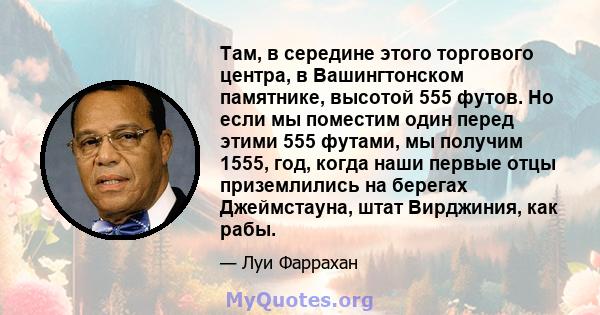 Там, в середине этого торгового центра, в Вашингтонском памятнике, высотой 555 футов. Но если мы поместим один перед этими 555 футами, мы получим 1555, год, когда наши первые отцы приземлились на берегах Джеймстауна,