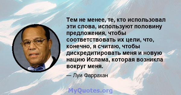 Тем не менее, те, кто использовал эти слова, используют половину предложения, чтобы соответствовать их цели, что, конечно, я считаю, чтобы дискредитировать меня и новую нацию Ислама, которая возникла вокруг меня.