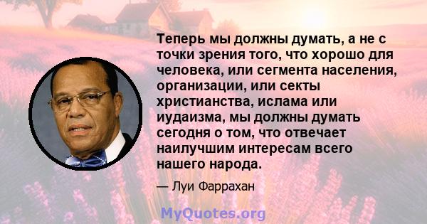 Теперь мы должны думать, а не с точки зрения того, что хорошо для человека, или сегмента населения, организации, или секты христианства, ислама или иудаизма, мы должны думать сегодня о том, что отвечает наилучшим