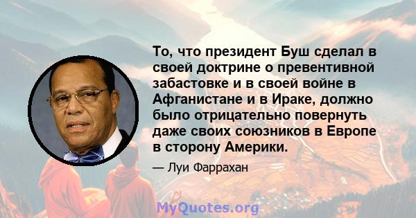 То, что президент Буш сделал в своей доктрине о превентивной забастовке и в своей войне в Афганистане и в Ираке, должно было отрицательно повернуть даже своих союзников в Европе в сторону Америки.