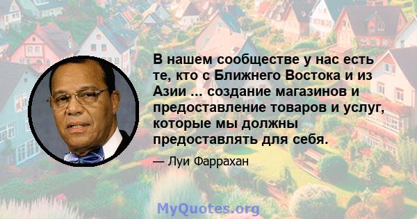 В нашем сообществе у нас есть те, кто с Ближнего Востока и из Азии ... создание магазинов и предоставление товаров и услуг, которые мы должны предоставлять для себя.