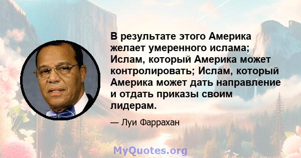 В результате этого Америка желает умеренного ислама; Ислам, который Америка может контролировать; Ислам, который Америка может дать направление и отдать приказы своим лидерам.