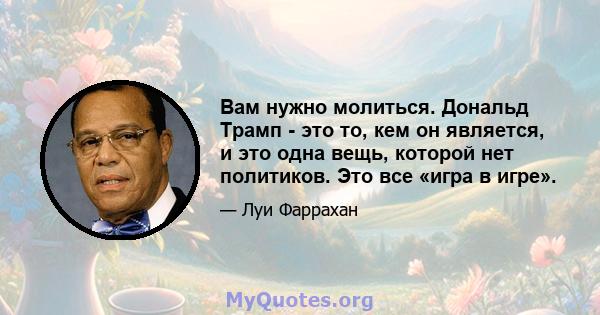 Вам нужно молиться. Дональд Трамп - это то, кем он является, и это одна вещь, которой нет политиков. Это все «игра в игре».